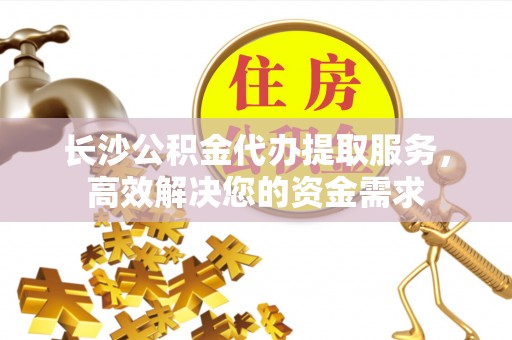 黑水长沙公积金代办提取服务，高效解决您的资金需求