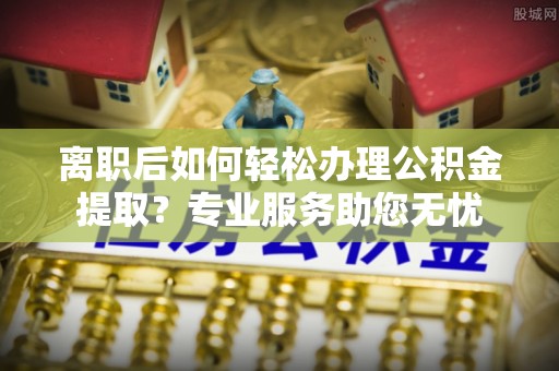 黑水离职后如何轻松办理公积金提取？专业服务助您无忧