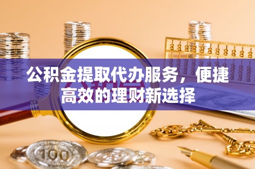 黑水公积金提取代办服务，便捷高效的理财新选择