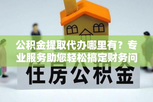 黑水公积金提取代办哪里有？专业服务助您轻松搞定财务问题