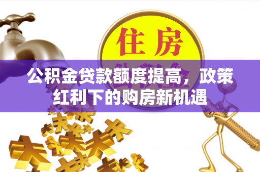 黑水公积金贷款额度提高，政策红利下的购房新机遇