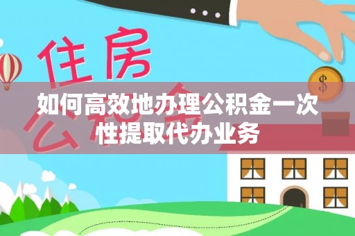 黑水如何高效地办理公积金一次性提取代办业务