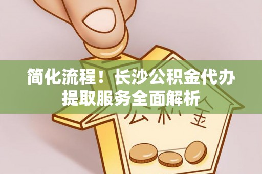 黑水简化流程！长沙公积金代办提取服务全面解析
