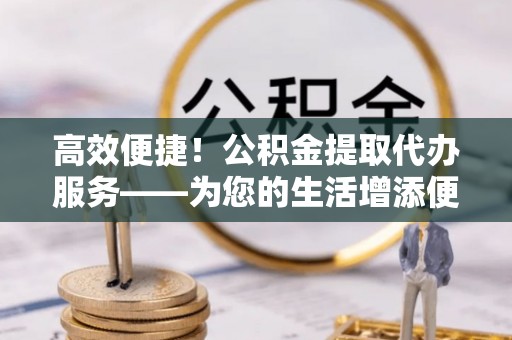 黑水高效便捷！公积金提取代办服务——为您的生活增添便利