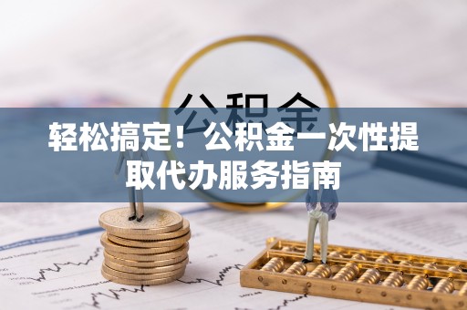 黑水轻松搞定！公积金一次性提取代办服务指南